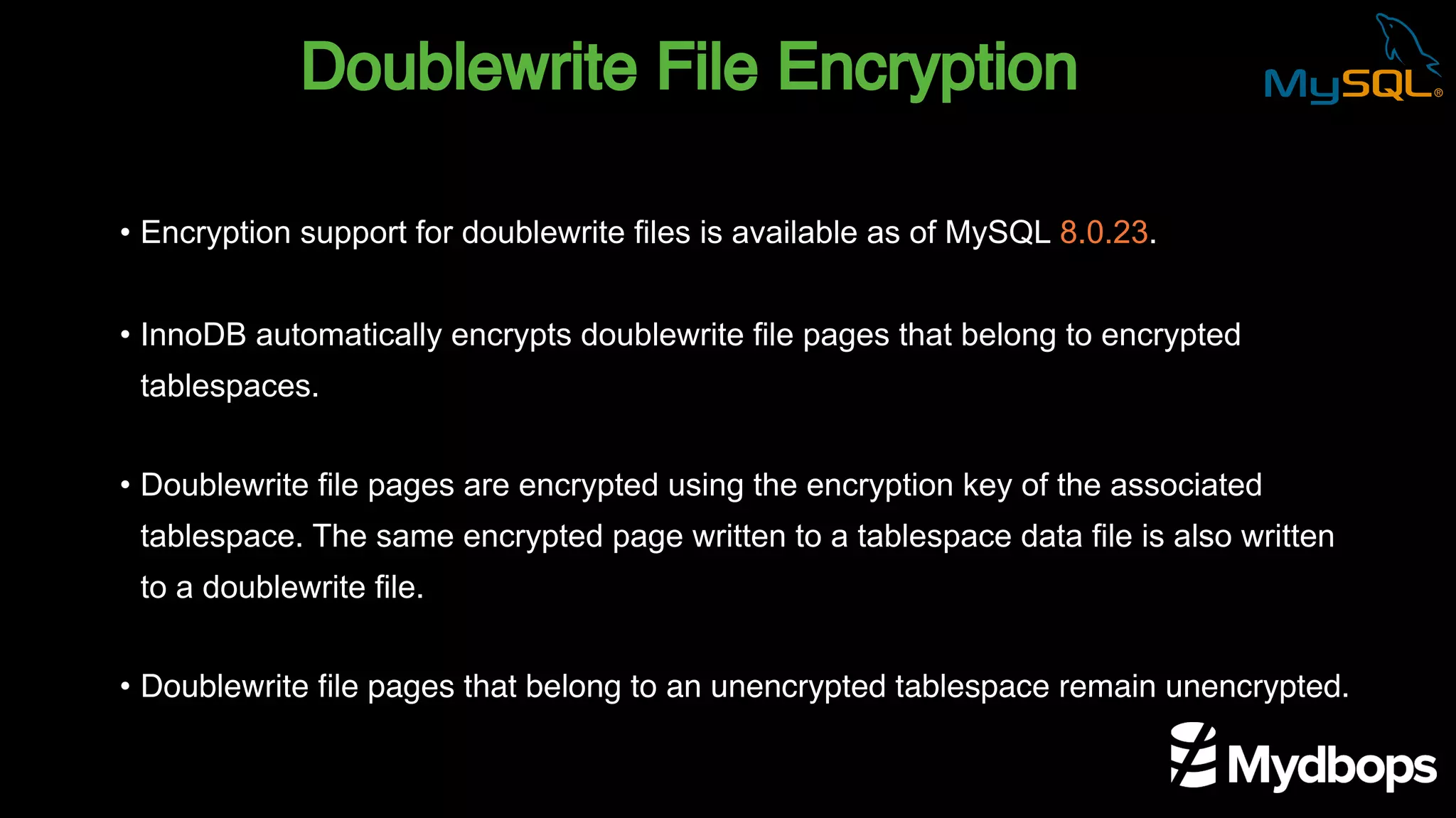Doublewrite File Encryption
• Encryption support for doublewrite files is available as of MySQL 8.0.23.
• InnoDB automatically encrypts doublewrite file pages that belong to encrypted
tablespaces.
• Doublewrite file pages are encrypted using the encryption key of the associated
tablespace. The same encrypted page written to a tablespace data file is also written
to a doublewrite file.
• Doublewrite file pages that belong to an unencrypted tablespace remain unencrypted.
 