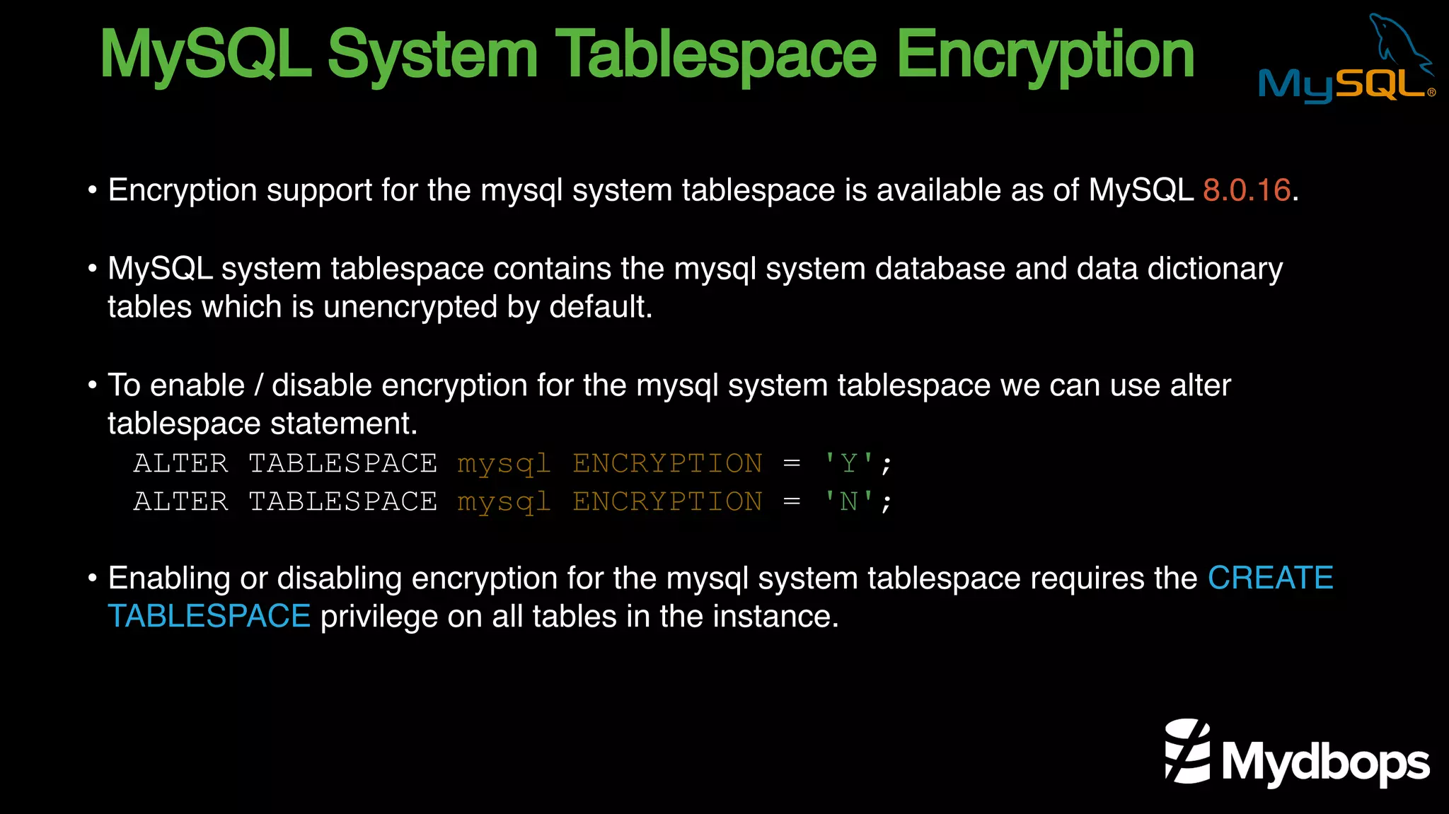 MySQL System Tablespace Encryption
ALTER TABLESPACE mysql ENCRYPTION = 'Y';
ALTER TABLESPACE mysql ENCRYPTION = 'N';
• Encryption support for the mysql system tablespace is available as of MySQL 8.0.16.
• MySQL system tablespace contains the mysql system database and data dictionary
tables which is unencrypted by default.
• To enable / disable encryption for the mysql system tablespace we can use alter
tablespace statement.
• Enabling or disabling encryption for the mysql system tablespace requires the CREATE
TABLESPACE privilege on all tables in the instance.
 