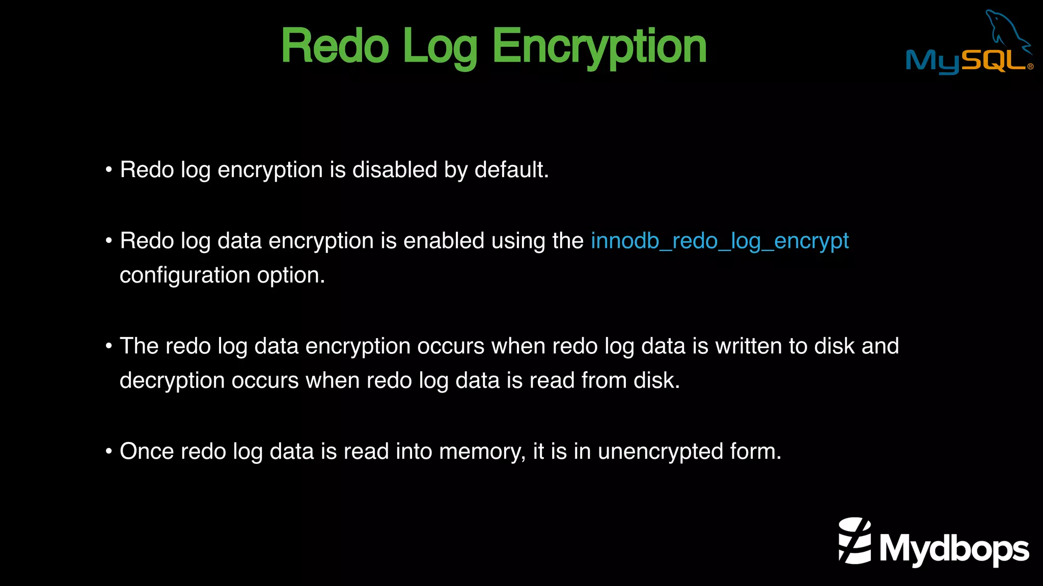 Redo Log Encryption
• Redo log encryption is disabled by default.
• Redo log data encryption is enabled using the innodb_redo_log_encrypt
configuration option.
• The redo log data encryption occurs when redo log data is written to disk and
decryption occurs when redo log data is read from disk.
• Once redo log data is read into memory, it is in unencrypted form.
 