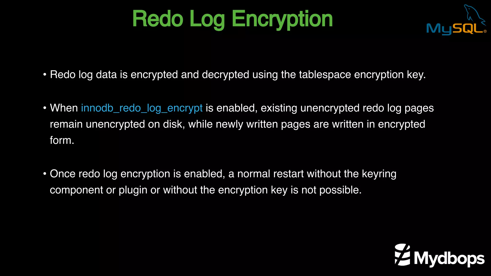 Redo Log Encryption
• Redo log data is encrypted and decrypted using the tablespace encryption key.
• When innodb_redo_log_encrypt is enabled, existing unencrypted redo log pages
remain unencrypted on disk, while newly written pages are written in encrypted
form.
• Once redo log encryption is enabled, a normal restart without the keyring
component or plugin or without the encryption key is not possible.
 