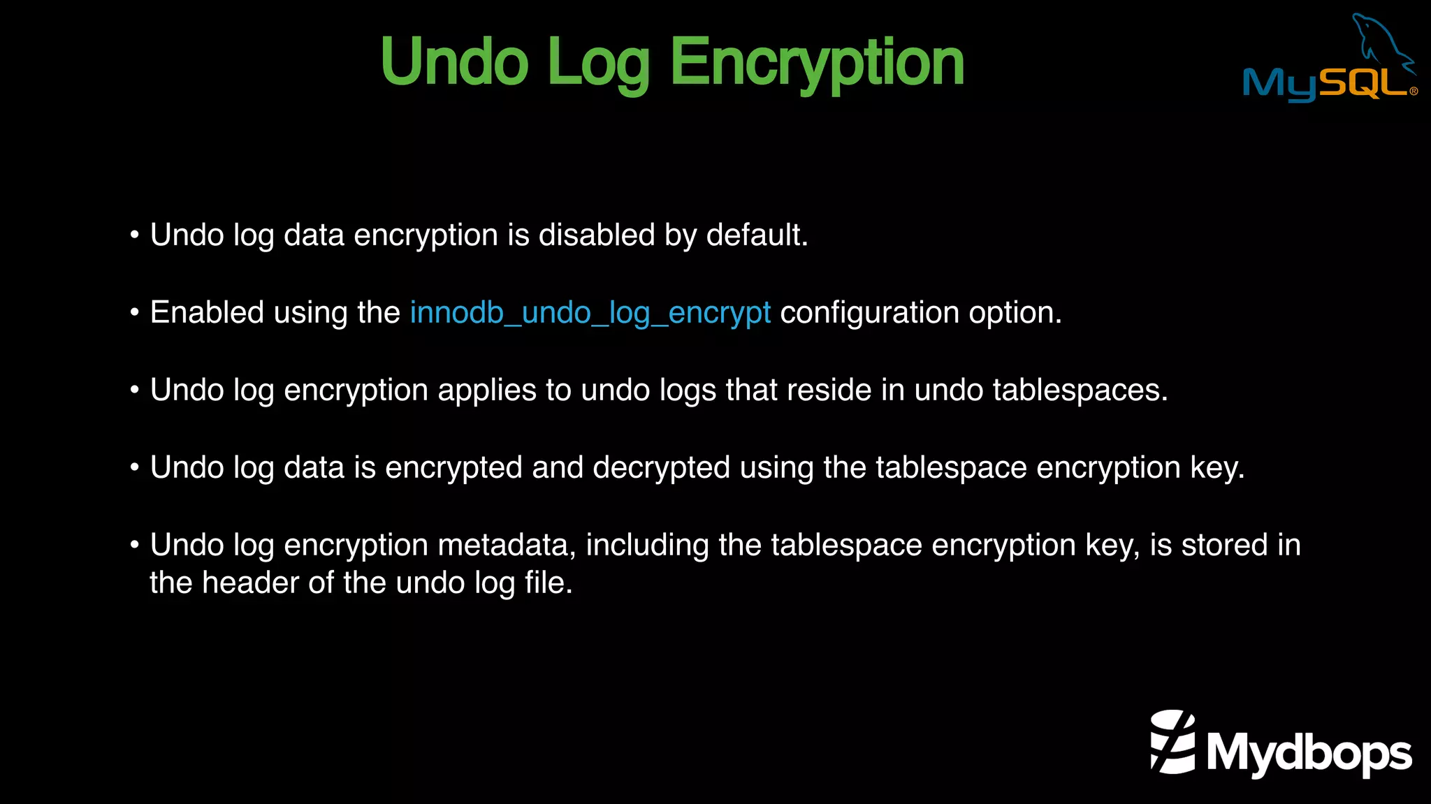 Undo Log Encryption
• Undo log data encryption is disabled by default.
• Enabled using the innodb_undo_log_encrypt configuration option.
• Undo log encryption applies to undo logs that reside in undo tablespaces.
• Undo log data is encrypted and decrypted using the tablespace encryption key.
• Undo log encryption metadata, including the tablespace encryption key, is stored in
the header of the undo log file.
 