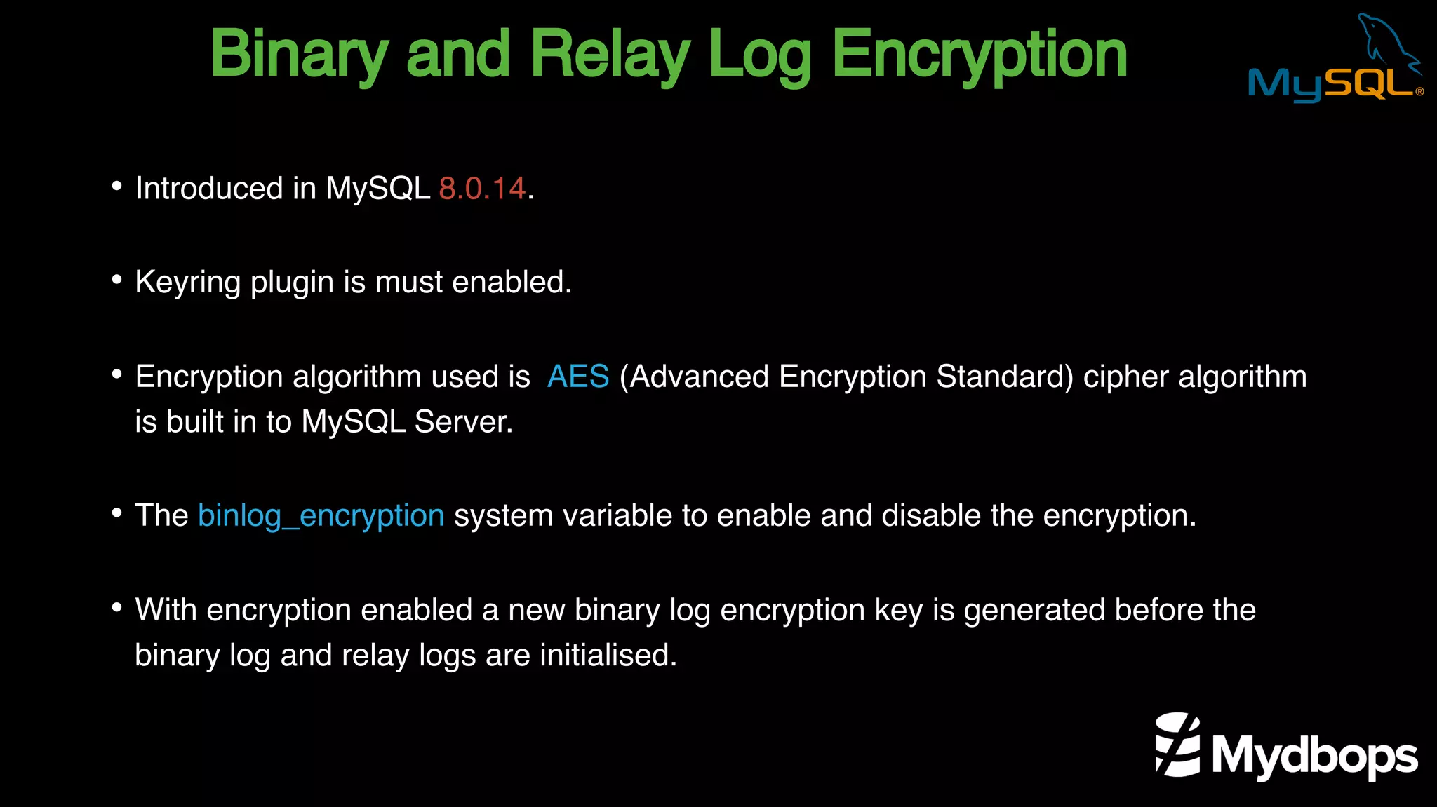 Binary and Relay Log Encryption
• Introduced in MySQL 8.0.14.
• Keyring plugin is must enabled.
• Encryption algorithm used is AES (Advanced Encryption Standard) cipher algorithm
is built in to MySQL Server.
• The binlog_encryption system variable to enable and disable the encryption.
• With encryption enabled a new binary log encryption key is generated before the
binary log and relay logs are initialised.
 