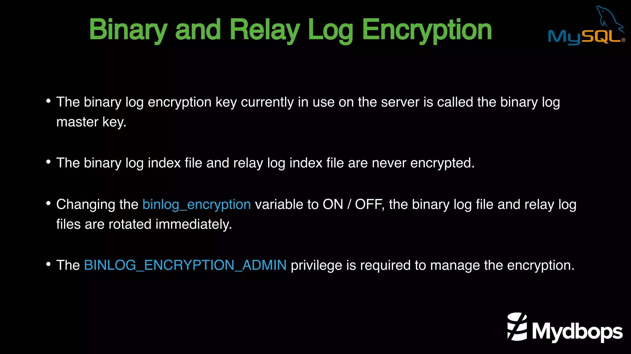 Binary and Relay Log Encryption
• The binary log encryption key currently in use on the server is called the binary log
master key.
• The binary log index file and relay log index file are never encrypted.
• Changing the binlog_encryption variable to ON / OFF, the binary log file and relay log
files are rotated immediately.
• The BINLOG_ENCRYPTION_ADMIN privilege is required to manage the encryption.
 