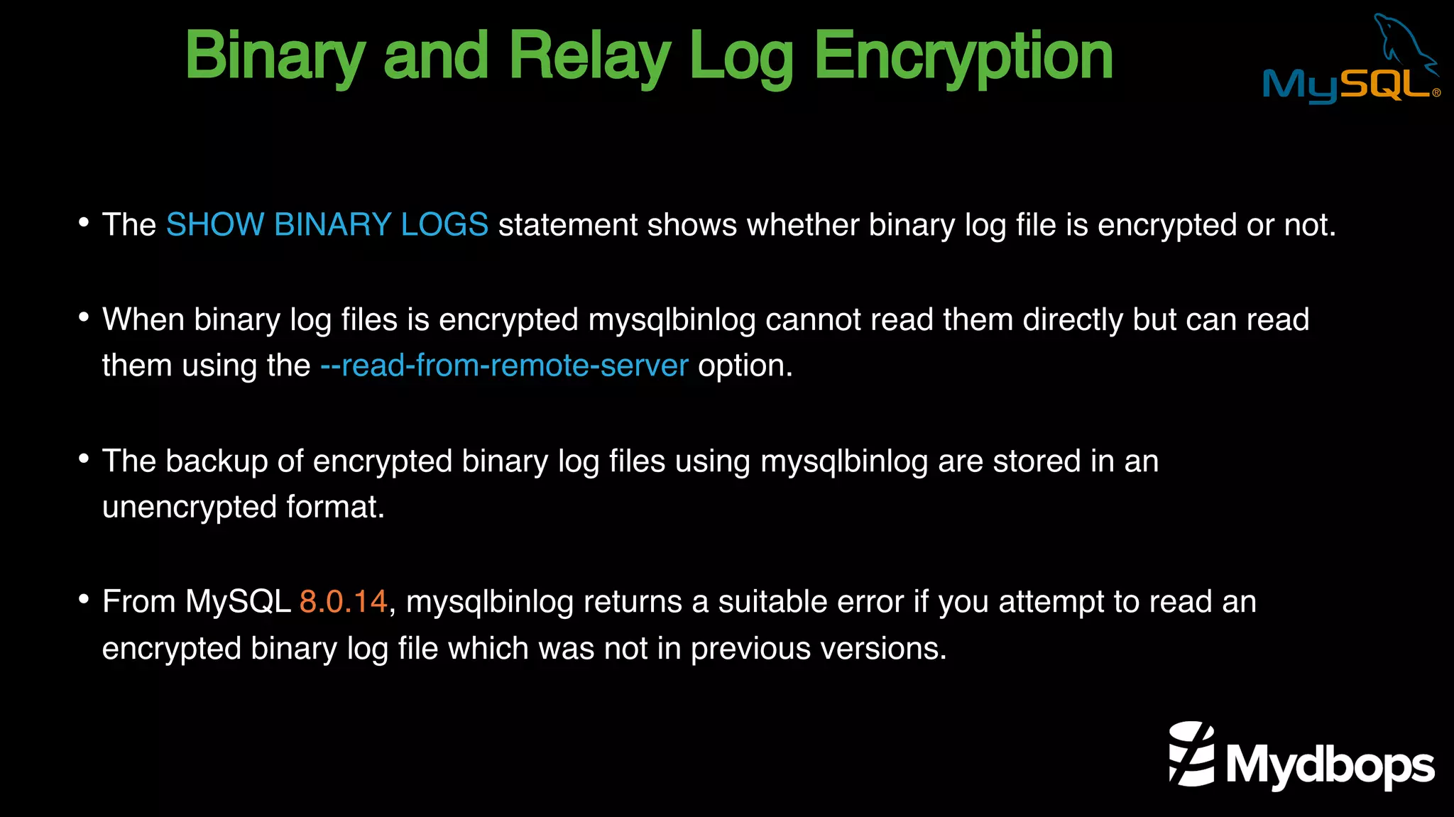 Binary and Relay Log Encryption
• The SHOW BINARY LOGS statement shows whether binary log file is encrypted or not.
• When binary log files is encrypted mysqlbinlog cannot read them directly but can read
them using the --read-from-remote-server option.
• The backup of encrypted binary log files using mysqlbinlog are stored in an
unencrypted format.
• From MySQL 8.0.14, mysqlbinlog returns a suitable error if you attempt to read an
encrypted binary log file which was not in previous versions.
 