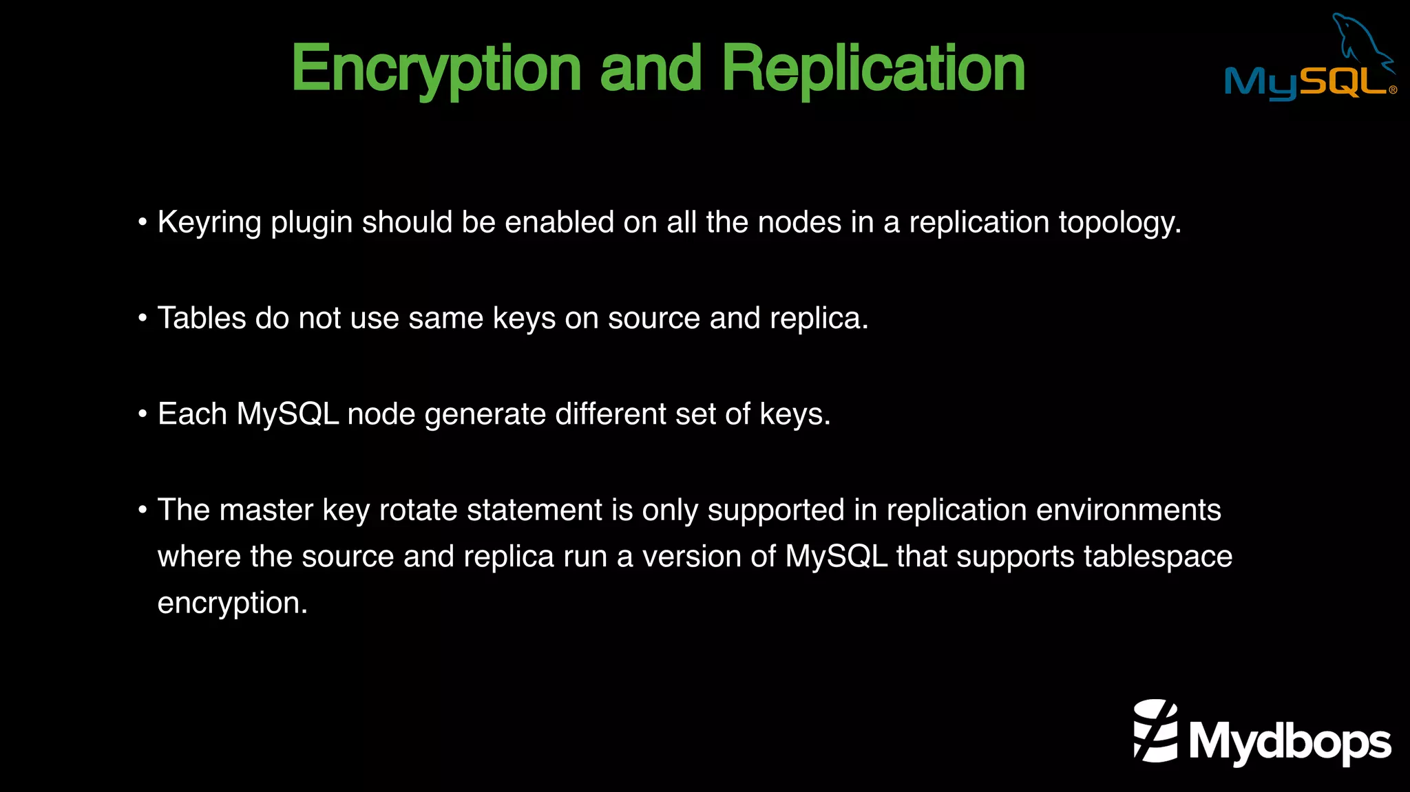 Encryption and Replication
• Keyring plugin should be enabled on all the nodes in a replication topology.
• Tables do not use same keys on source and replica.
• Each MySQL node generate different set of keys.
• The master key rotate statement is only supported in replication environments
where the source and replica run a version of MySQL that supports tablespace
encryption.
 