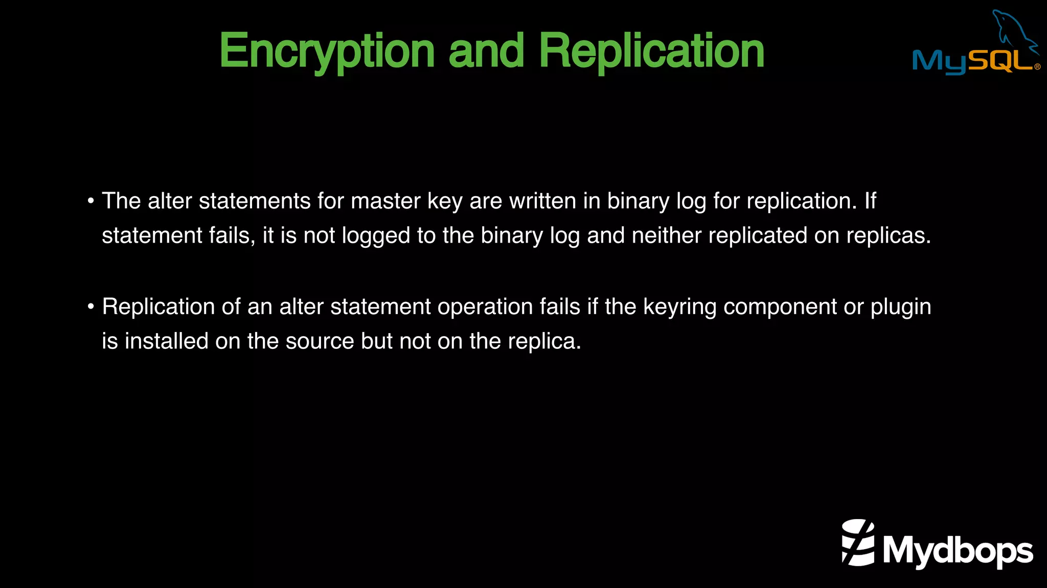 Encryption and Replication
• The alter statements for master key are written in binary log for replication. If
statement fails, it is not logged to the binary log and neither replicated on replicas.
• Replication of an alter statement operation fails if the keyring component or plugin
is installed on the source but not on the replica.
 