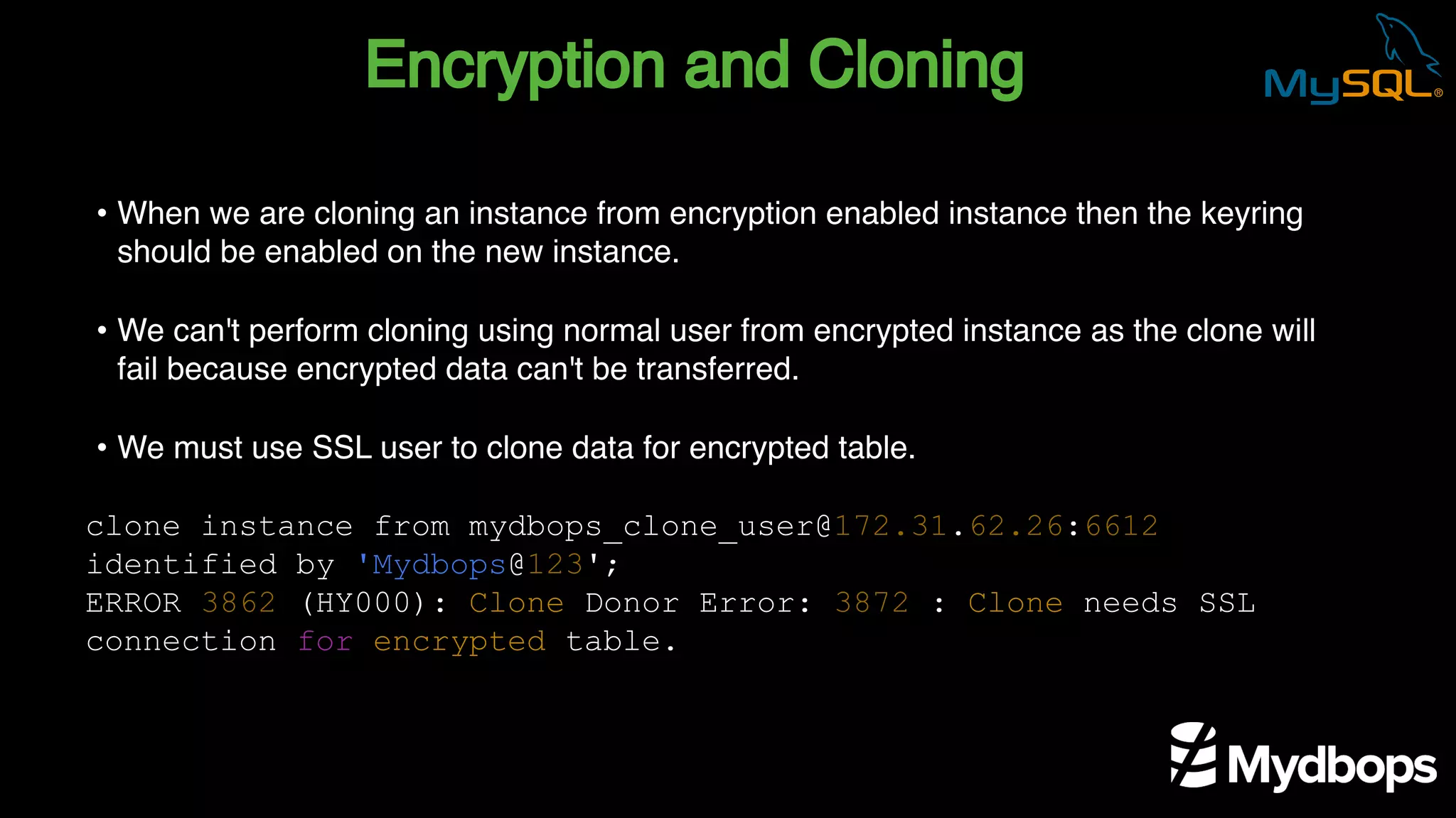 Encryption and Cloning
clone instance from mydbops_clone_user@172.31.62.26:6612
identified by 'Mydbops@123';
ERROR 3862 (HY000): Clone Donor Error: 3872 : Clone needs SSL
connection for encrypted table.
• When we are cloning an instance from encryption enabled instance then the keyring
should be enabled on the new instance.
• We can't perform cloning using normal user from encrypted instance as the clone will
fail because encrypted data can't be transferred.
• We must use SSL user to clone data for encrypted table.
 