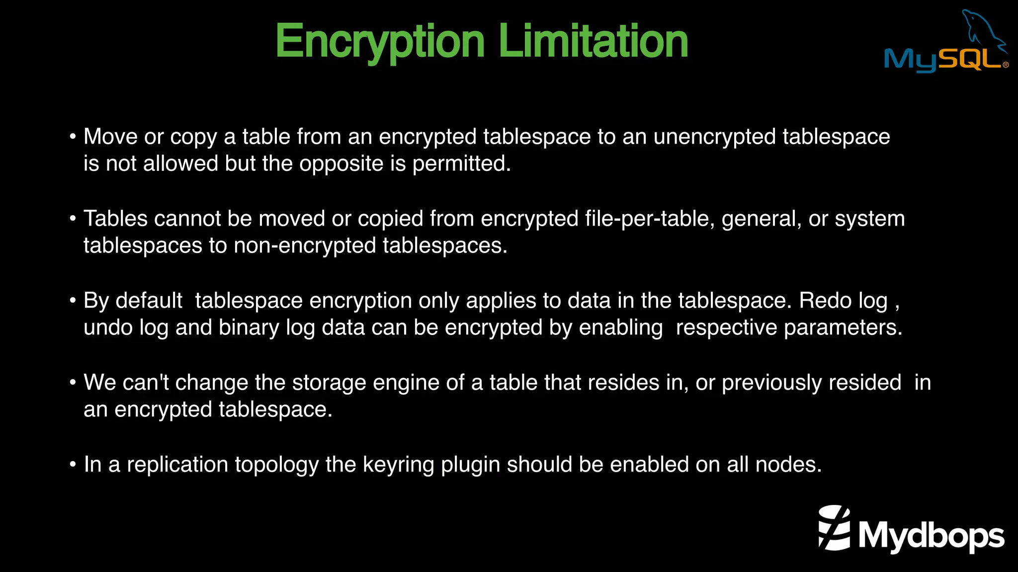 Encryption Limitation
• Move or copy a table from an encrypted tablespace to an unencrypted tablespace
is not allowed but the opposite is permitted.
• Tables cannot be moved or copied from encrypted file-per-table, general, or system
tablespaces to non-encrypted tablespaces.
• By default tablespace encryption only applies to data in the tablespace. Redo log ,
undo log and binary log data can be encrypted by enabling respective parameters.
• We can't change the storage engine of a table that resides in, or previously resided in
an encrypted tablespace.
• In a replication topology the keyring plugin should be enabled on all nodes.
 