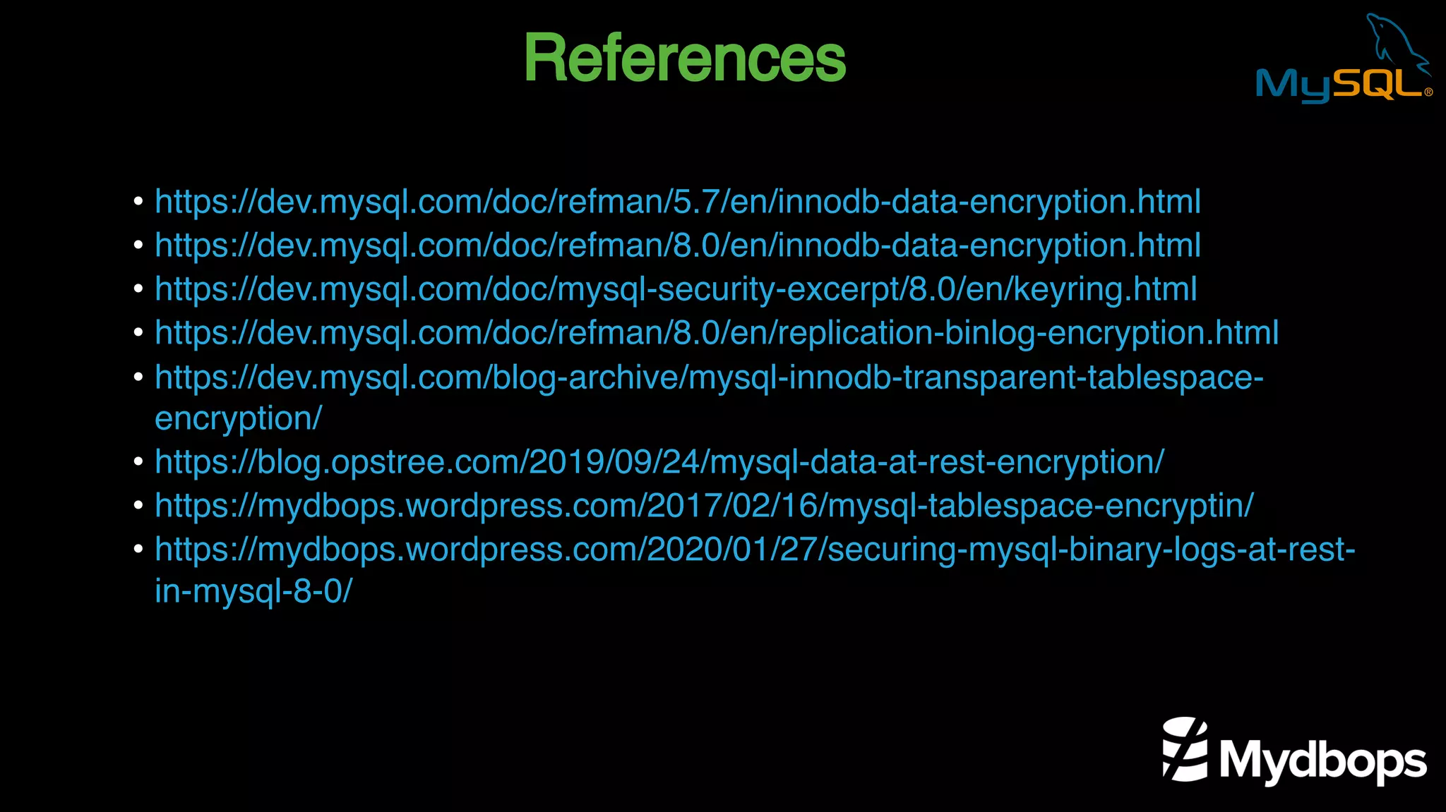 References
• https://dev.mysql.com/doc/refman/5.7/en/innodb-data-encryption.html
• https://dev.mysql.com/doc/refman/8.0/en/innodb-data-encryption.html
• https://dev.mysql.com/doc/mysql-security-excerpt/8.0/en/keyring.html
• https://dev.mysql.com/doc/refman/8.0/en/replication-binlog-encryption.html
• https://dev.mysql.com/blog-archive/mysql-innodb-transparent-tablespace-
encryption/
• https://blog.opstree.com/2019/09/24/mysql-data-at-rest-encryption/
• https://mydbops.wordpress.com/2017/02/16/mysql-tablespace-encryptin/
• https://mydbops.wordpress.com/2020/01/27/securing-mysql-binary-logs-at-rest-
in-mysql-8-0/
 