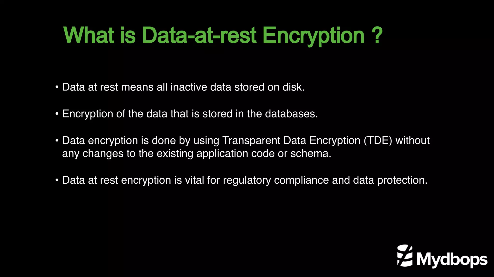What is Data-at-rest Encryption ?
• Data at rest means all inactive data stored on disk.
• Encryption of the data that is stored in the databases.
• Data encryption is done by using Transparent Data Encryption (TDE) without
any changes to the existing application code or schema.
• Data at rest encryption is vital for regulatory compliance and data protection.
 
