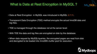 What is Data at Rest Encryption in MySQL ?
• Data at Rest Encryption in MySQL was introduced in MySQL 5.7.11.
• Transparent Data Encryption (TDE) method encrypts the actual InnoDB data and
log files.
• TDE is managed through the database not at the server level.
• With TDE the data and log files are encrypted on disk by the database.
• When data request by MySQL/queries, the encrypted pages are read from disk
and decrypted to be loaded into InnoDB’s buffer pool for execution.
 