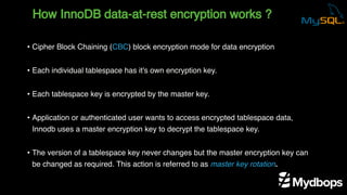 How InnoDB data-at-rest encryption works ?
• Cipher Block Chaining (CBC) block encryption mode for data encryption
• Each individual tablespace has it's own encryption key.
• Each tablespace key is encrypted by the master key.
• Application or authenticated user wants to access encrypted tablespace data,
Innodb uses a master encryption key to decrypt the tablespace key.
• The version of a tablespace key never changes but the master encryption key can
be changed as required. This action is referred to as master key rotation.
 