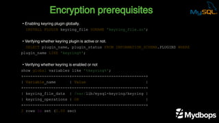 Encryption prerequisites
INSTALL PLUGIN keyring_file SONAME 'keyring_file.so';
SELECT plugin_name, plugin_status FROM INFORMATION_SCHEMA.PLUGINS WHERE
plugin_name LIKE 'keyring%';
show global variables like '%keyring%';
+--------------------+--------------------------------+
| Variable_name | Value |
+--------------------+--------------------------------+
| keyring_file_data | /var/lib/mysql-keyring/keyring |
| keyring_operations | ON |
+--------------------+--------------------------------+
2 rows in set (0.00 sec)
• Enabling keyring plugin globally.
• Verifying whether keyring plugin is active or not.
• Verifying whether keyring is enabled or not
 
