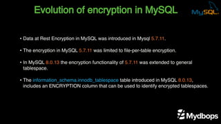 Evolution of encryption in MySQL
• Data at Rest Encryption in MySQL was introduced in Mysql 5.7.11.
• The encryption in MySQL 5.7.11 was limited to file-per-table encryption.
• In MySQL 8.0.13 the encryption functionality of 5.7.11 was extended to general
tablespace.
• The information_schema.innodb_tablespace table introduced in MySQL 8.0.13,
includes an ENCRYPTION column that can be used to identify encrypted tablespaces.
 