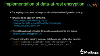 Implementation of data-at-rest encryption
early_plugin_load = keyring_file.so
keyring_file_data = /var/lib/mysql-keyring/keyring
innodb_file_per_table = ON
default_table_encryption= ON
Alter database database_name encryption='Y';
Alter database_name.table_name encryption='Y';
• The keyring component or plugin must installed and configured at startup.
• Variables to be added in config file.
• For enabling default encrytion for newly created schema and tables.
• For encrypting the existing tables or databases use below alter queries.
 