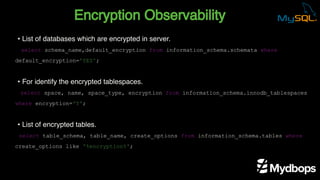 Encryption Observability
select schema_name,default_encryption from information_schema.schemata where
default_encryption='YES';
select space, name, space_type, encryption from information_schema.innodb_tablespaces
where encryption='Y';
select table_schema, table_name, create_options from information_schema.tables where
create_options like '%encryption%';
• List of databases which are encrypted in server.
• For identify the encrypted tablespaces.
• List of encrypted tables.
 