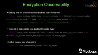 Encryption Observability
select table_schema, table_name, create_options from information_schema.tables
where create_options not like '%encryption%'and table_schema not in
('information_schema', 'mysql', 'sys', 'performance_schema');
select space_type, encryption, count(space_type) as total_no_tablespace from
information_schema.innodb_tablespaces group by space_type;
select * from performance_schema.keyring_keys;
• Getting the list of non encrypted tables from the server
• Total no of tablespace in a particular space_type
• List of master key id versions
 