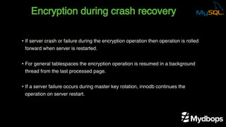 Encryption during crash recovery
• If server crash or failure during the encryption operation then operation is rolled
forward when server is restarted.
• For general tablespaces the encryption operation is resumed in a background
thread from the last processed page.
• If a server failure occurs during master key rotation, innodb continues the
operation on server restart.
 