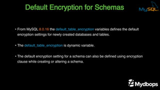 Default Encryption for Schemas
• From MySQL 8.0.16 the default_table_encryption variables defines the default
encryption settings for newly created databases and tables.
• The default_table_encryption is dynamic variable.
• The default encryption setting for a schema can also be defined using encryption
clause while creating or altering a schema.
 