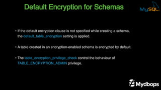 Default Encryption for Schemas
• If the default encryption clause is not specified while creating a schema,
the default_table_encryption setting is applied.
• A table created in an encryption-enabled schema is encrypted by default.
• The table_encryption_privilege_check control the behaviour of
TABLE_ENCRYPTION_ADMIN privilege.
 