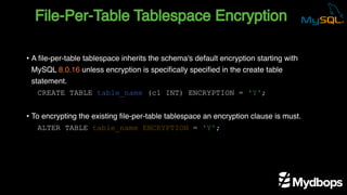 File-Per-Table Tablespace Encryption
CREATE TABLE table_name (c1 INT) ENCRYPTION = 'Y';
ALTER TABLE table_name ENCRYPTION = 'Y';
• A file-per-table tablespace inherits the schema's default encryption starting with
MySQL 8.0.16 unless encryption is specifically specified in the create table
statement.
• To encrypting the existing file-per-table tablespace an encryption clause is must.
 
