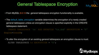 General Tablespace Encryption
CREATE TABLESPACE `ts` ADD DATAFILE 'ts.ibd' ENCRYPTION = 'Y'
Engine=InnoDB;
ALTER TABLESPACE ts ENCRYPTION = 'Y';
• From MySQL 8.0.13 the general tablespace encryption functionality is available.
• The default_table_encryption variable determines the encryption of a newly created
general tablespace unless an encryption clause is specified explicitly in the CREATE
tablespace statement.
• To alter the encryption of an existing general tablespace an encryption clause is must.
 