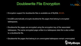 Doublewrite File Encryption
• Encryption support for doublewrite files is available as of MySQL 8.0.23.
• InnoDB automatically encrypts doublewrite file pages that belong to encrypted
tablespaces.
• Doublewrite file pages are encrypted using the encryption key of the associated
tablespace. The same encrypted page written to a tablespace data file is also written
to a doublewrite file.
• Doublewrite file pages that belong to an unencrypted tablespace remain unencrypted.
 