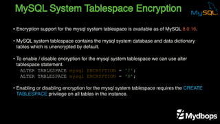 MySQL System Tablespace Encryption
ALTER TABLESPACE mysql ENCRYPTION = 'Y';
ALTER TABLESPACE mysql ENCRYPTION = 'N';
• Encryption support for the mysql system tablespace is available as of MySQL 8.0.16.
• MySQL system tablespace contains the mysql system database and data dictionary
tables which is unencrypted by default.
• To enable / disable encryption for the mysql system tablespace we can use alter
tablespace statement.
• Enabling or disabling encryption for the mysql system tablespace requires the CREATE
TABLESPACE privilege on all tables in the instance.
 