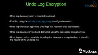 Undo Log Encryption
• Undo log data encryption is disabled by default.
• Enabled using the innodb_undo_log_encrypt configuration option.
• Undo log encryption applies to undo logs that reside in undo tablespaces.
• Undo log data is encrypted and decrypted using the tablespace encryption key.
• Undo log encryption metadata, including the tablespace encryption key, is stored in
the header of the undo log file.
 