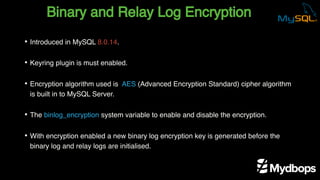 Binary and Relay Log Encryption
• Introduced in MySQL 8.0.14.
• Keyring plugin is must enabled.
• Encryption algorithm used is AES (Advanced Encryption Standard) cipher algorithm
is built in to MySQL Server.
• The binlog_encryption system variable to enable and disable the encryption.
• With encryption enabled a new binary log encryption key is generated before the
binary log and relay logs are initialised.
 
