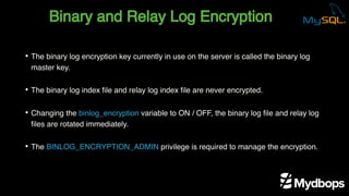 Binary and Relay Log Encryption
• The binary log encryption key currently in use on the server is called the binary log
master key.
• The binary log index file and relay log index file are never encrypted.
• Changing the binlog_encryption variable to ON / OFF, the binary log file and relay log
files are rotated immediately.
• The BINLOG_ENCRYPTION_ADMIN privilege is required to manage the encryption.
 