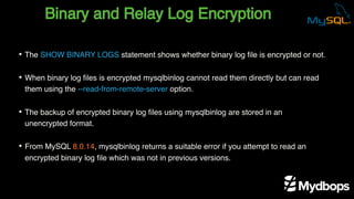 Binary and Relay Log Encryption
• The SHOW BINARY LOGS statement shows whether binary log file is encrypted or not.
• When binary log files is encrypted mysqlbinlog cannot read them directly but can read
them using the --read-from-remote-server option.
• The backup of encrypted binary log files using mysqlbinlog are stored in an
unencrypted format.
• From MySQL 8.0.14, mysqlbinlog returns a suitable error if you attempt to read an
encrypted binary log file which was not in previous versions.
 