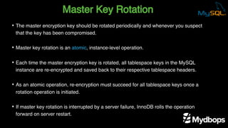 Master Key Rotation
• The master encryption key should be rotated periodically and whenever you suspect
that the key has been compromised.
• Master key rotation is an atomic, instance-level operation.
• Each time the master encryption key is rotated, all tablespace keys in the MySQL
instance are re-encrypted and saved back to their respective tablespace headers.
• As an atomic operation, re-encryption must succeed for all tablespace keys once a
rotation operation is initiated.
• If master key rotation is interrupted by a server failure, InnoDB rolls the operation
forward on server restart.
 