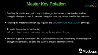 Master Key Rotation
Alter instance rotate innodb master key;
• Rotating the master encryption key only changes the master encryption key and re-
encrypts tablespace keys. It does not decrypt or re-encrypt associated tablespace data.
• Rotating the master encryption key requires the ENCRYPTION_KEY_ADMIN privilege.
• To rotate the master encryption key
• The alter supports concurrent DML but cannot be executed concurrently with tablespace
encryption operations, as locks are taken to prevent potential conflicts.
 