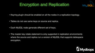 Encryption and Replication
• Keyring plugin should be enabled on all the nodes in a replication topology.
• Tables do not use same keys on source and replica.
• Each MySQL node generate different set of keys.
• The master key rotate statement is only supported in replication environments
where the source and replica run a version of MySQL that supports tablespace
encryption.
 