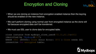 Encryption and Cloning
clone instance from mydbops_clone_user@172.31.62.26:6612
identified by 'Mydbops@123';
ERROR 3862 (HY000): Clone Donor Error: 3872 : Clone needs SSL
connection for encrypted table.
• When we are cloning an instance from encryption enabled instance then the keyring
should be enabled on the new instance.
• We can't perform cloning using normal user from encrypted instance as the clone will
fail because encrypted data can't be transferred.
• We must use SSL user to clone data for encrypted table.
 