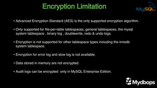 Encryption Limitation
• Advanced Encryption Standard (AES) is the only supported encryption algorithm.
• Only supported for file-per-table tablespaces, general tablespaces, the mysql
system tablespace , binary log , doublewrite, redo & undo logs.
• Encryption is not supported for other tablespace types including the innodb
system tablespace.
• Encryption for error log and slow log is not available.
• Data stored in memory are not encrypted.
• Audit logs can be encrypted only in MySQL Enterprise Edition.
 