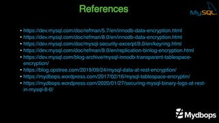 References
• https://dev.mysql.com/doc/refman/5.7/en/innodb-data-encryption.html
• https://dev.mysql.com/doc/refman/8.0/en/innodb-data-encryption.html
• https://dev.mysql.com/doc/mysql-security-excerpt/8.0/en/keyring.html
• https://dev.mysql.com/doc/refman/8.0/en/replication-binlog-encryption.html
• https://dev.mysql.com/blog-archive/mysql-innodb-transparent-tablespace-
encryption/
• https://blog.opstree.com/2019/09/24/mysql-data-at-rest-encryption/
• https://mydbops.wordpress.com/2017/02/16/mysql-tablespace-encryptin/
• https://mydbops.wordpress.com/2020/01/27/securing-mysql-binary-logs-at-rest-
in-mysql-8-0/
 