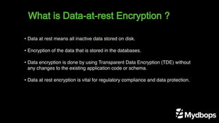 What is Data-at-rest Encryption ?
• Data at rest means all inactive data stored on disk.
• Encryption of the data that is stored in the databases.
• Data encryption is done by using Transparent Data Encryption (TDE) without
any changes to the existing application code or schema.
• Data at rest encryption is vital for regulatory compliance and data protection.
 