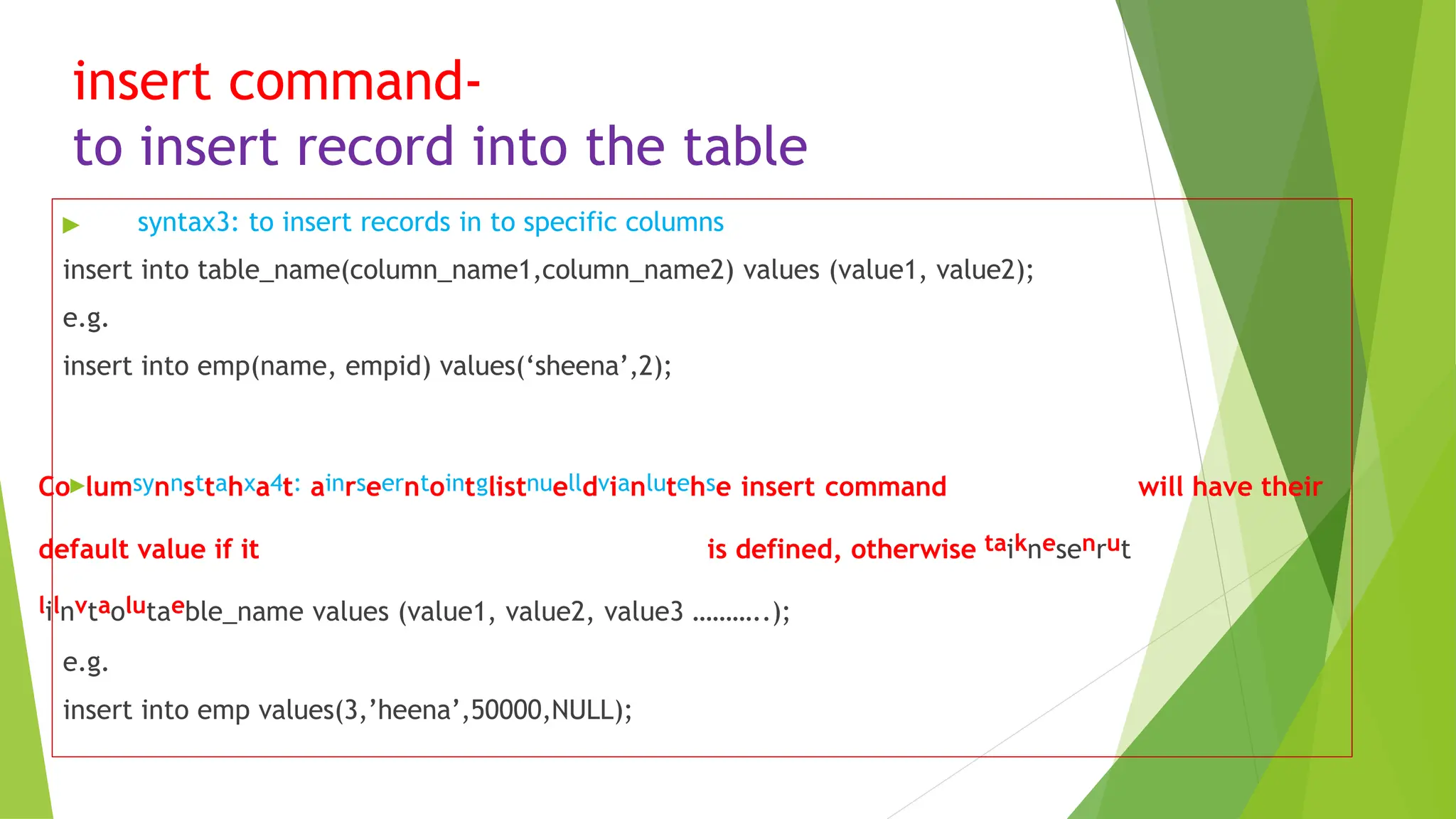 insert command-
to insert record into the table
▶ syntax3: to insert records in to specific columns
insert into table_name(column_name1,column_name2) values (value1, value2);
e.g.
insert into emp(name, empid) values(‘sheena’,2);
Co▶lumsynnsttahxa4t: ainrseerntointglistnuelldvianlutehse insert command will have their
default value if it is defined, otherwise taiknesenrut
lilnvtaolutaeble_name values (value1, value2, value3 ………..);
e.g.
insert into emp values(3,’heena’,50000,NULL);
 