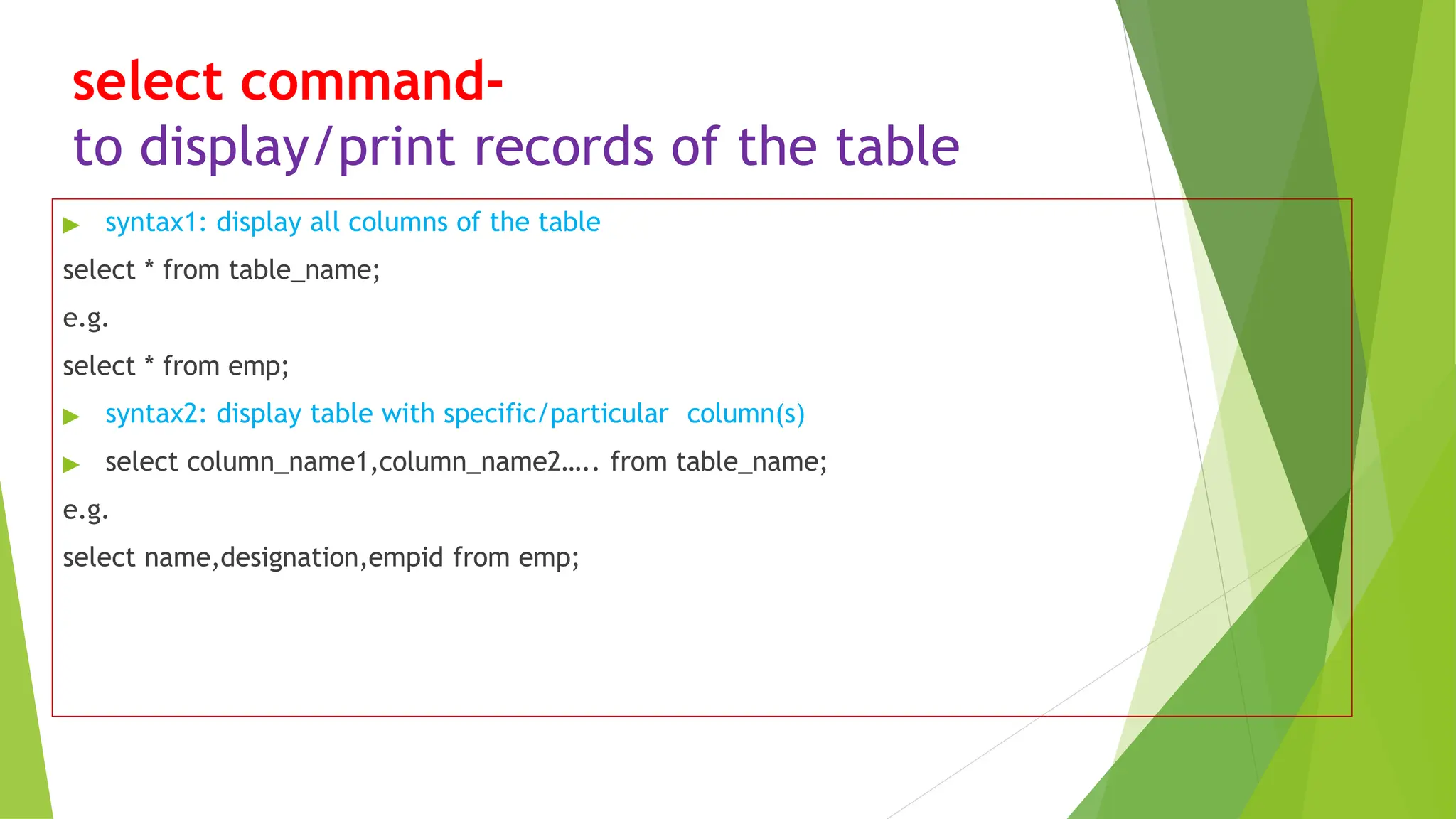 select command-
to display/print records of the table
▶ syntax1: display all columns of the table
select * from table_name;
e.g.
select * from emp;
▶ syntax2: display table with specific/particular column(s)
▶ select column_name1,column_name2….. from table_name;
e.g.
select name,designation,empid from emp;
 