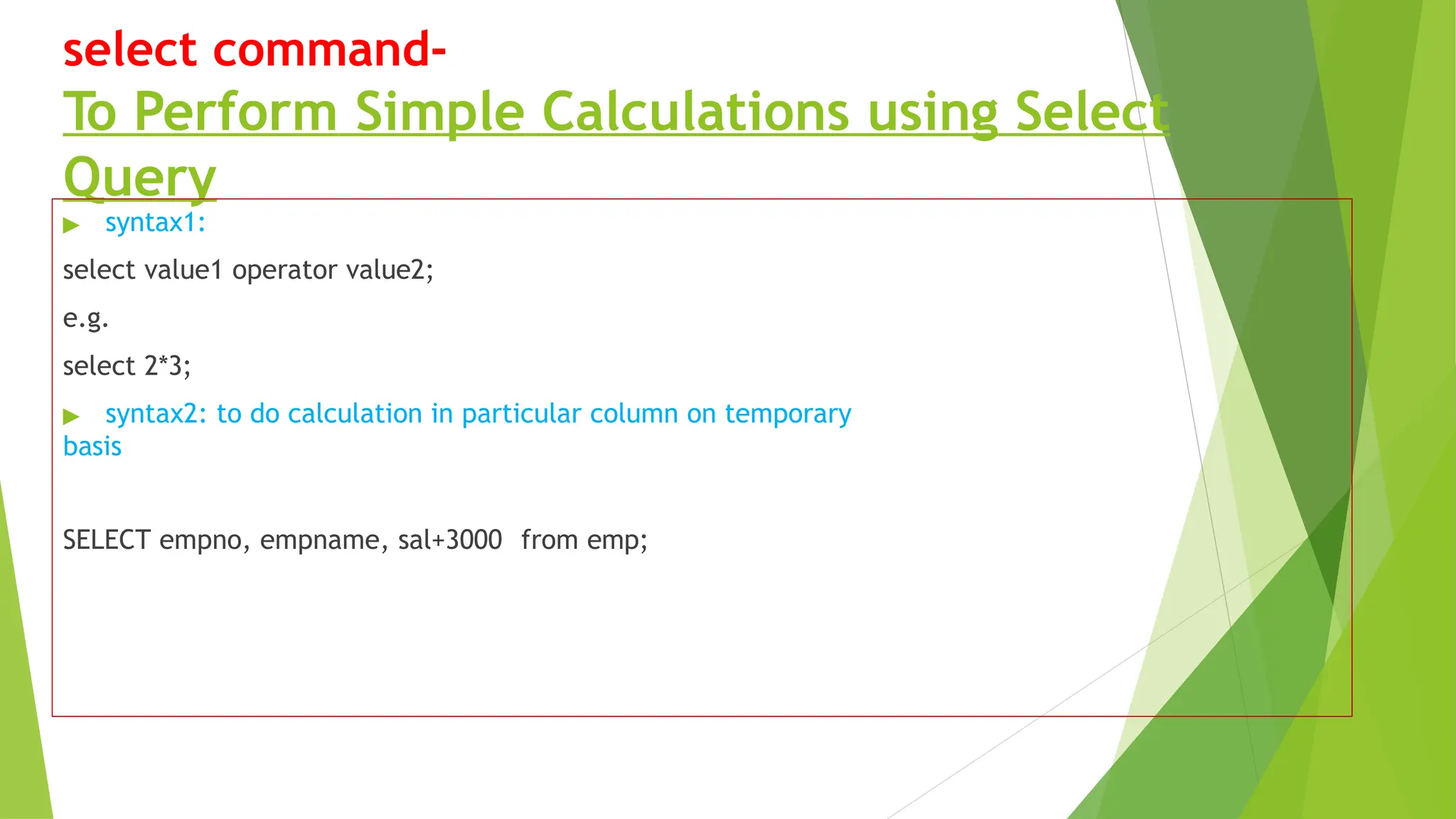 select command-
To Perform Simple Calculations using Select
Query
▶ syntax1:
select value1 operator value2;
e.g.
select 2*3;
▶ syntax2: to do calculation in particular column on temporary
basis
SELECT empno, empname, sal+3000 from emp;
 