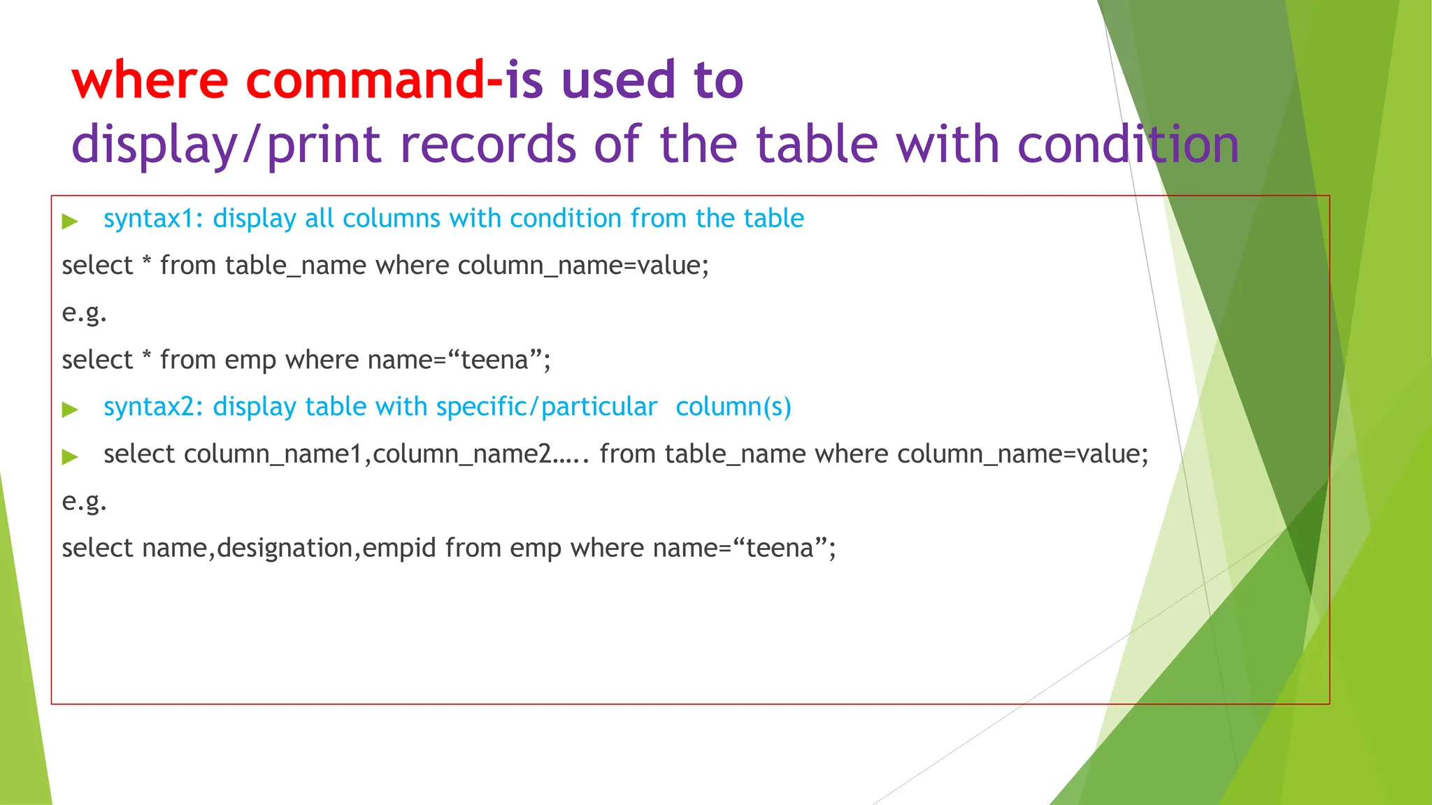 where command-is used to
display/print records of the table with condition
▶ syntax1: display all columns with condition from the table
select * from table_name where column_name=value;
e.g.
select * from emp where name=“teena”;
▶ syntax2: display table with specific/particular column(s)
▶ select column_name1,column_name2….. from table_name where column_name=value;
e.g.
select name,designation,empid from emp where name=“teena”;
 