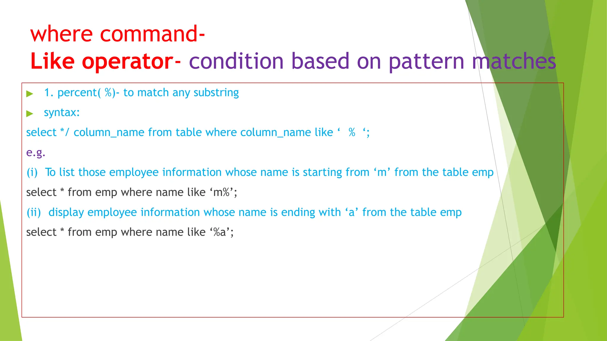 where command-
Like operator- condition based on pattern matches
▶ 1. percent( %)- to match any substring
▶ syntax:
select */ column_name from table where column_name like ‘ % ‘;
e.g.
(i) To list those employee information whose name is starting from ‘m’ from the table emp
select * from emp where name like ‘m%’;
(ii) display employee information whose name is ending with ‘a’ from the table emp
select * from emp where name like ‘%a’;
 