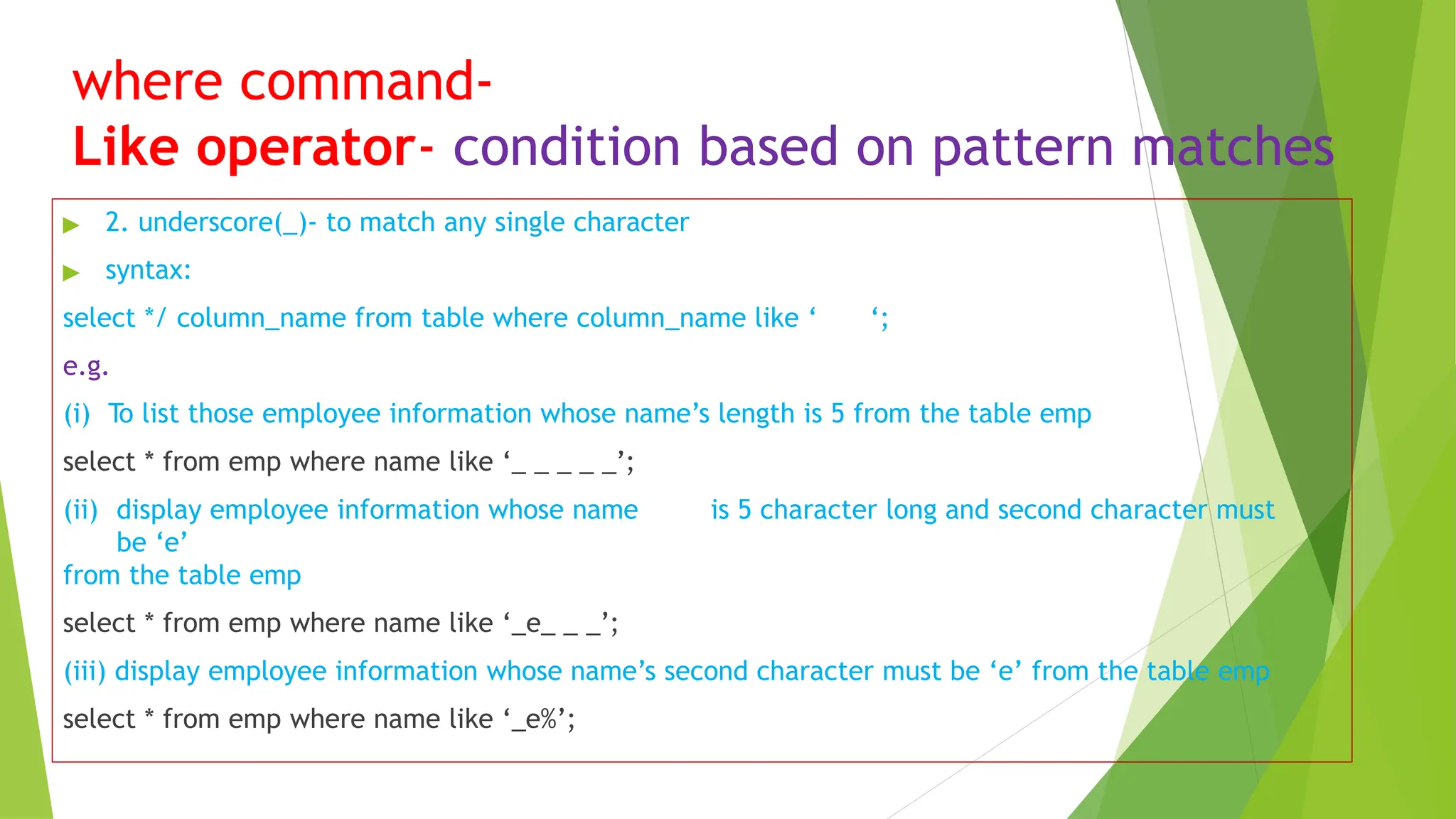 where command-
Like operator- condition based on pattern matches
▶ 2. underscore(_)- to match any single character
▶ syntax:
select */ column_name from table where column_name like ‘ ‘;
e.g.
(i) To list those employee information whose name’s length is 5 from the table emp
select * from emp where name like ‘_ _ _ _ _’;
(ii) display employee information whose name is 5 character long and second character must
be ‘e’
from the table emp
select * from emp where name like ‘_e_ _ _’;
(iii) display employee information whose name’s second character must be ‘e’ from the table emp
select * from emp where name like ‘_e%’;
 