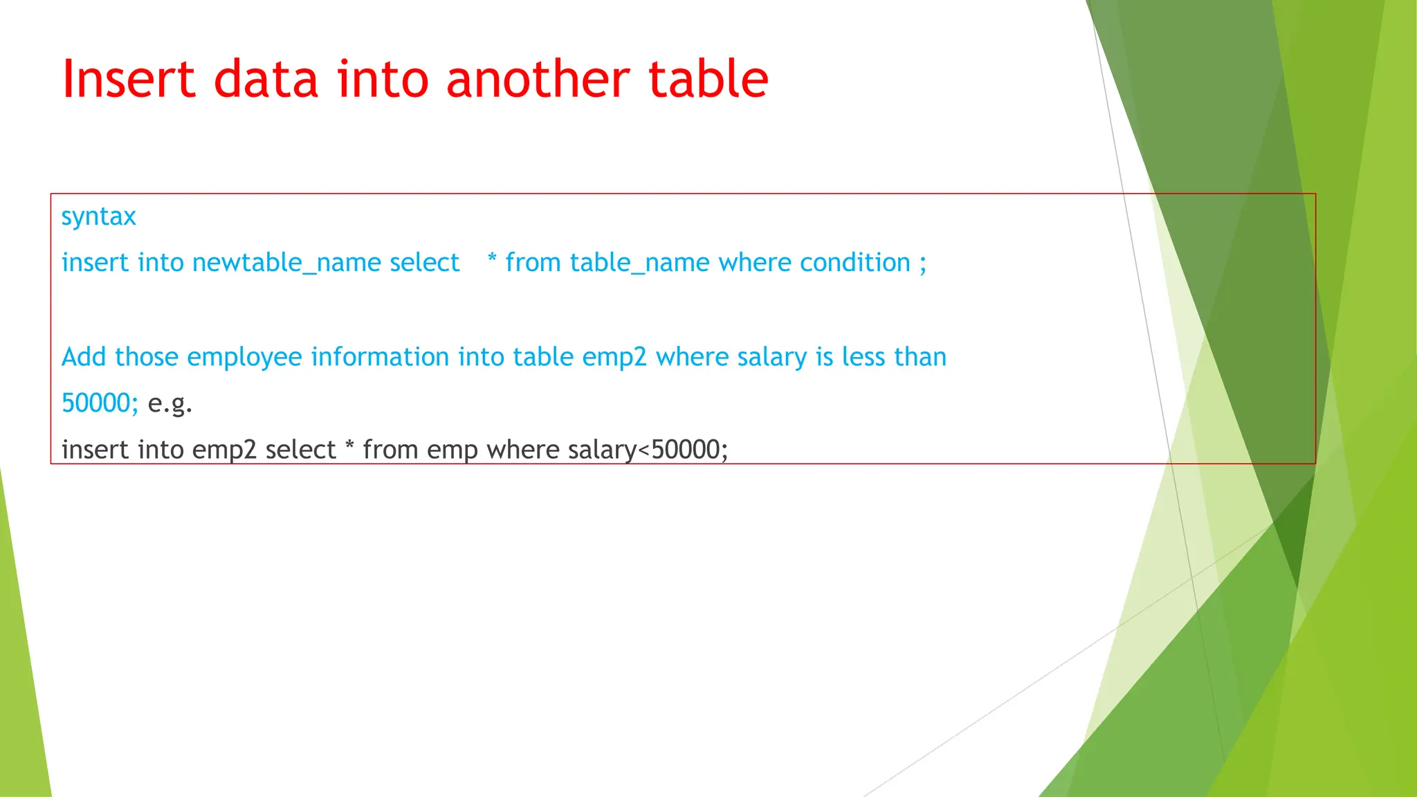 Insert data into another table
syntax
insert into newtable_name select * from table_name where condition ;
Add those employee information into table emp2 where salary is less than
50000; e.g.
insert into emp2 select * from emp where salary<50000;
 