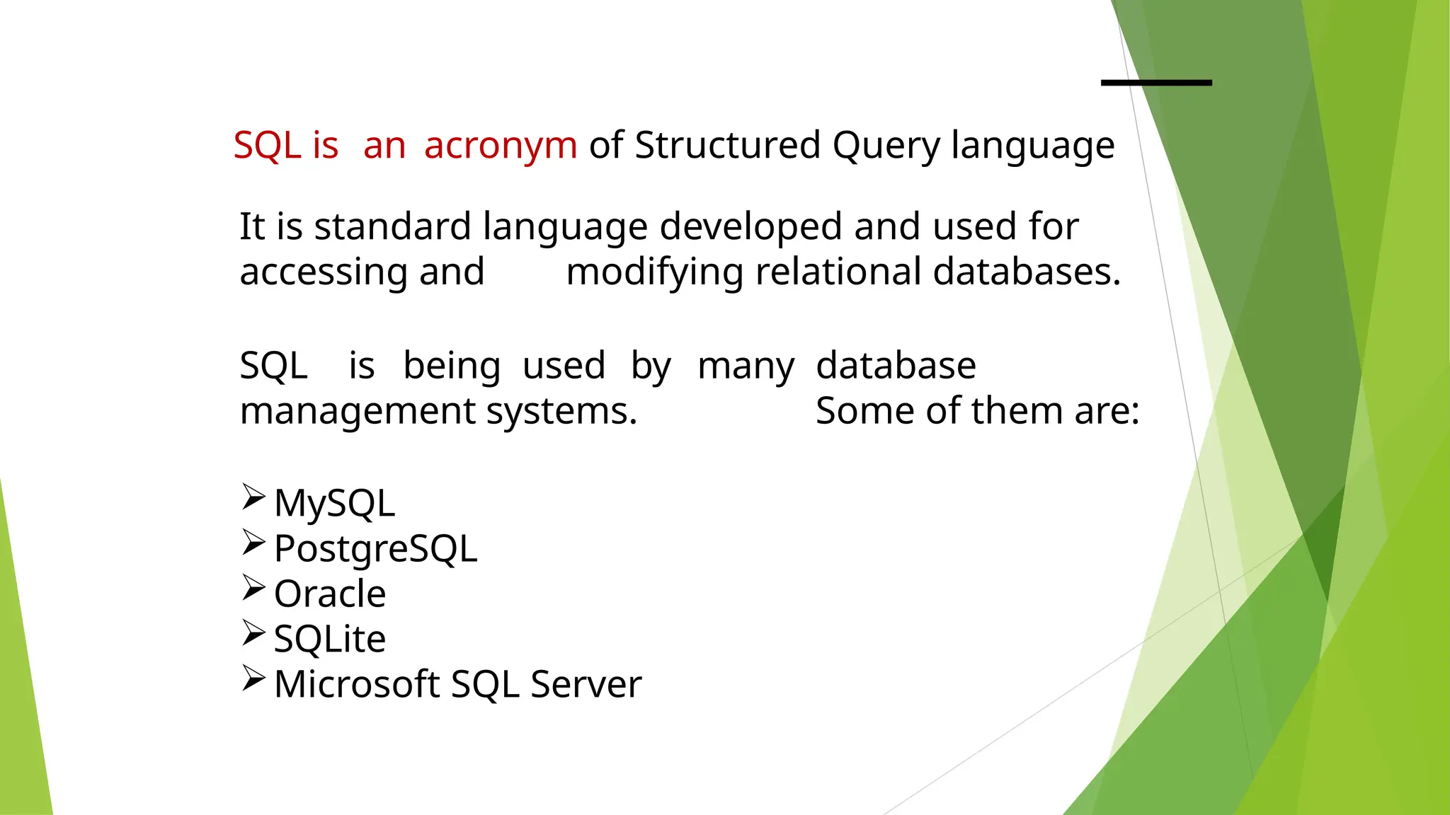 SQL is an acronym of Structured Query language
It is standard language developed and used for
accessing and modifying relational databases.
SQL is being used by many database
management systems. Some of them are:
MySQL
PostgreSQL
Oracle
SQLite
Microsoft SQL Server
 