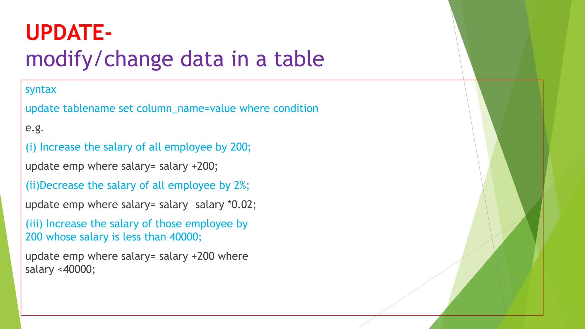 UPDATE-
modify/change data in a table
syntax
update tablename set column_name=value where condition
e.g.
(i) Increase the salary of all employee by 200;
update emp where salary= salary +200;
(ii)Decrease the salary of all employee by 2%;
update emp where salary= salary –salary *0.02;
(iii) Increase the salary of those employee by
200 whose salary is less than 40000;
update emp where salary= salary +200 where
salary <40000;
 