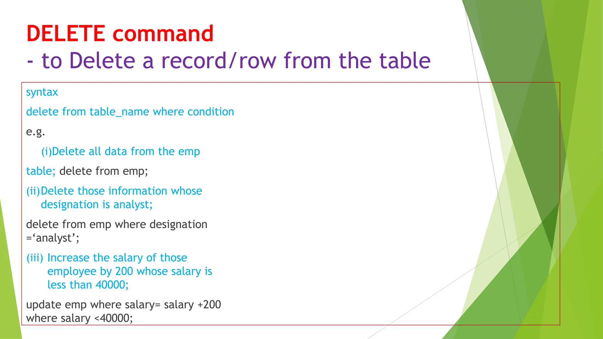 DELETE command
- to Delete a record/row from the table
syntax
delete from table_name where condition
e.g.
(i)Delete all data from the emp
table; delete from emp;
(ii)Delete those information whose
designation is analyst;
delete from emp where designation
=‘analyst’;
(iii) Increase the salary of those
employee by 200 whose salary is
less than 40000;
update emp where salary= salary +200
where salary <40000;
 