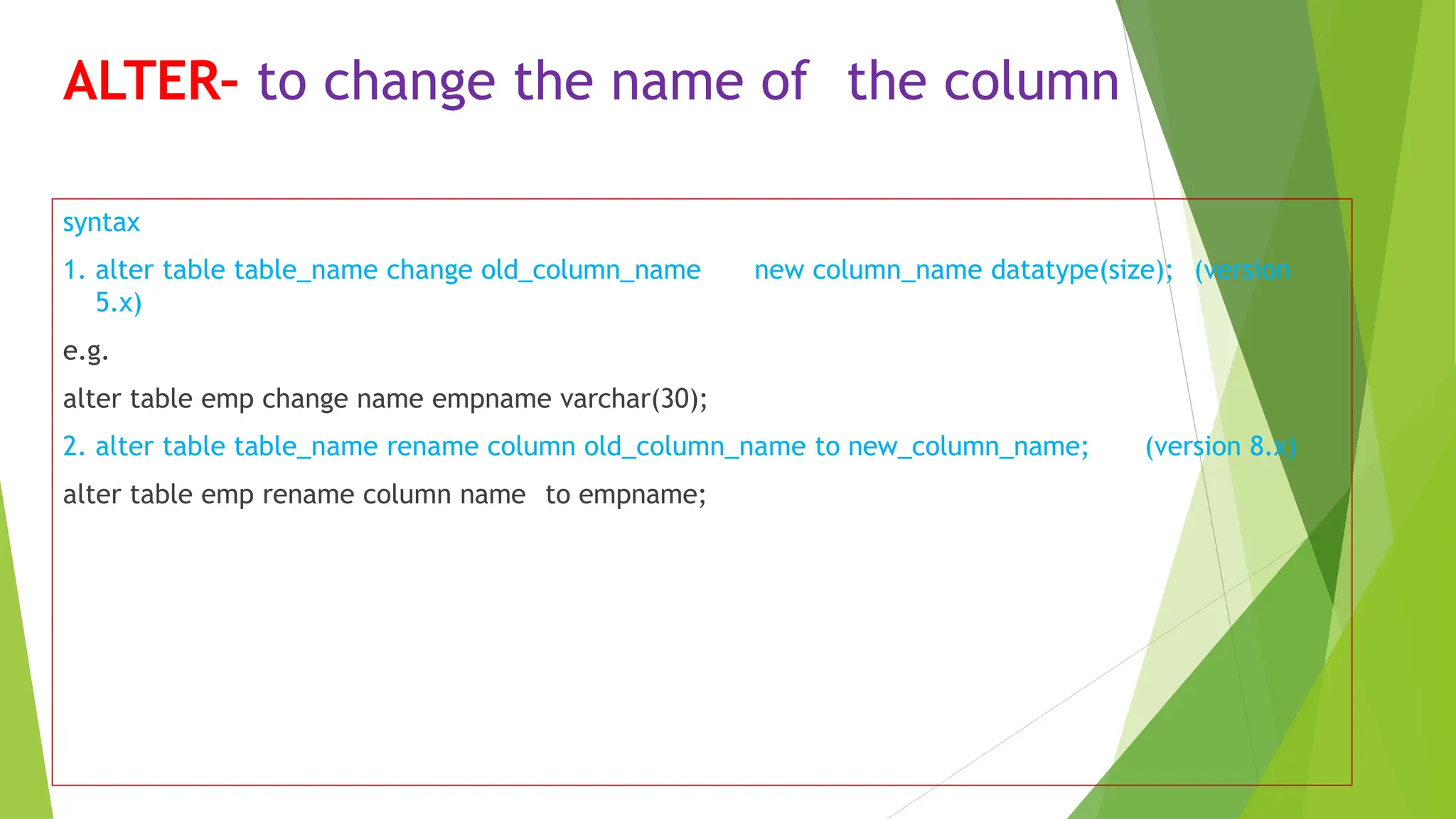 ALTER– to change the name of the column
syntax
1. alter table table_name change old_column_name new column_name datatype(size); (version
5.x)
e.g.
alter table emp change name empname varchar(30);
2. alter table table_name rename column old_column_name to new_column_name; (version 8.x)
alter table emp rename column name to empname;
 